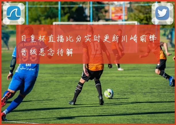 日皇杯直播比分实时更新川崎前锋晋级悬念待解