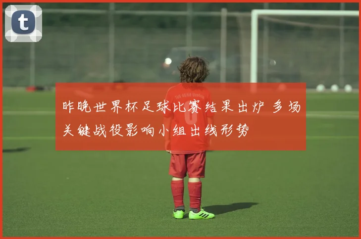 昨晚世界杯足球比赛结果出炉 多场关键战役影响小组出线形势