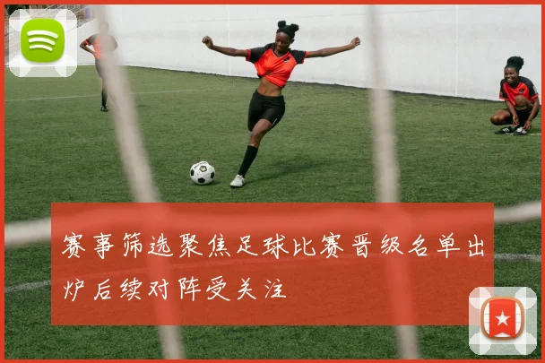 赛事筛选聚焦足球比赛晋级名单出炉后续对阵受关注