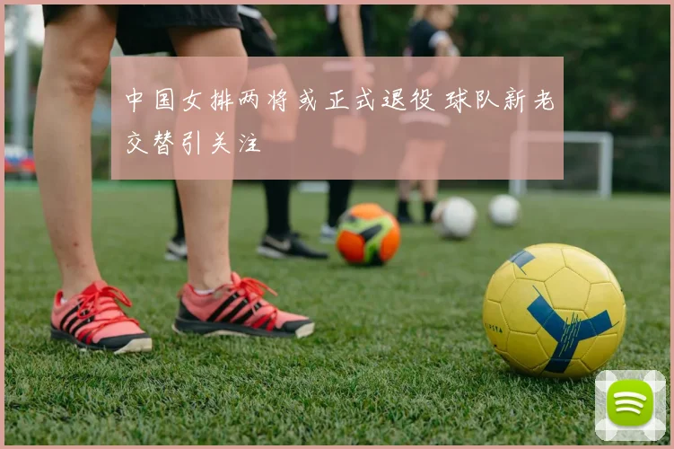 中国女排两将或正式退役 球队新老交替引关注
