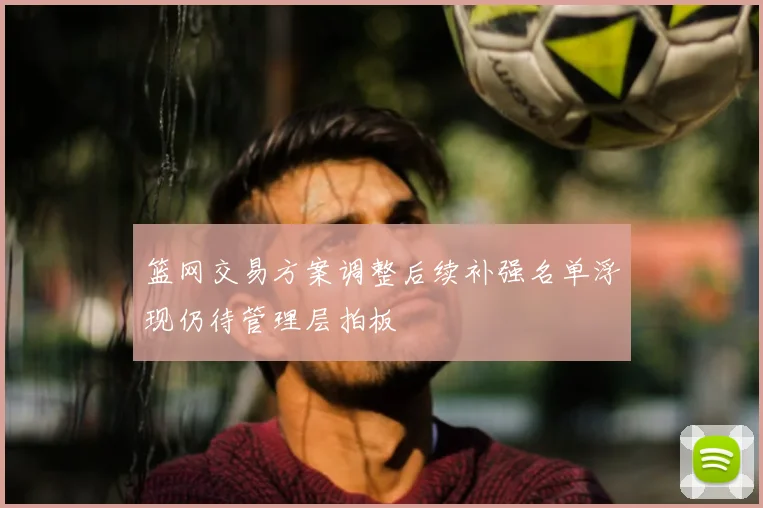 篮网交易方案调整后续补强名单浮现仍待管理层拍板