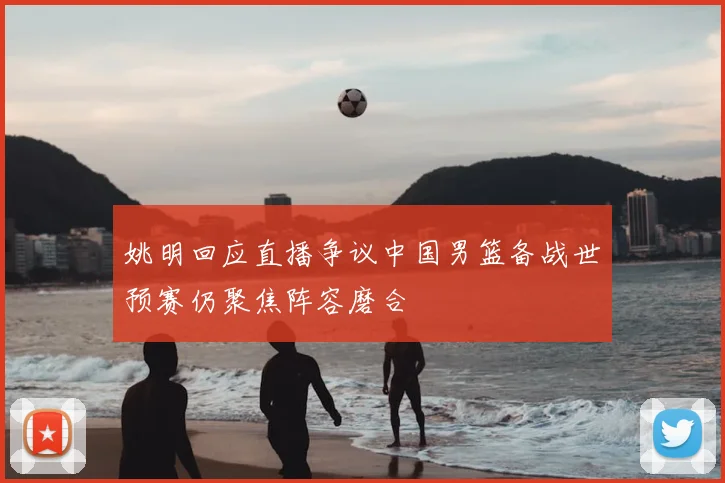 姚明回应直播争议中国男篮备战世预赛仍聚焦阵容磨合