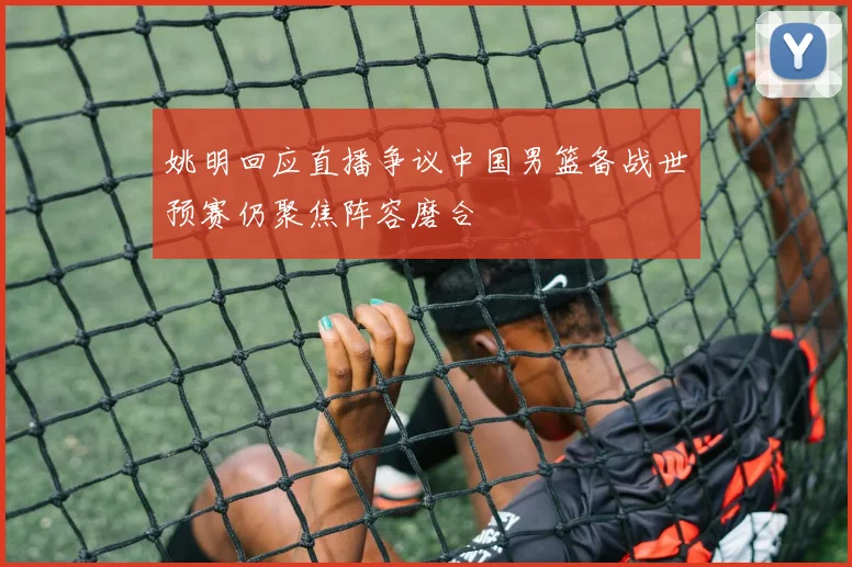 姚明回应直播争议中国男篮备战世预赛仍聚焦阵容磨合