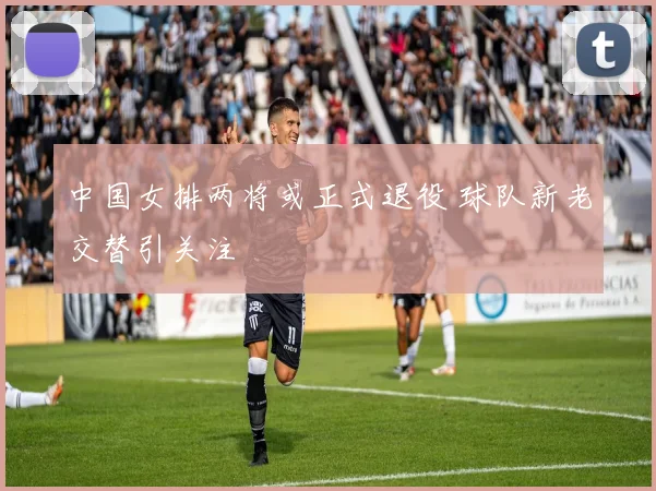 中国女排两将或正式退役 球队新老交替引关注