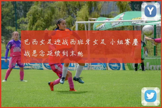 巴西女足迎战西班牙女足 小组赛鏖战悬念延续到末轮