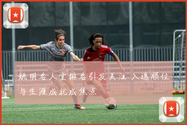 姚明名人堂排名引发关注 入选顺位与生涯成就成焦点
