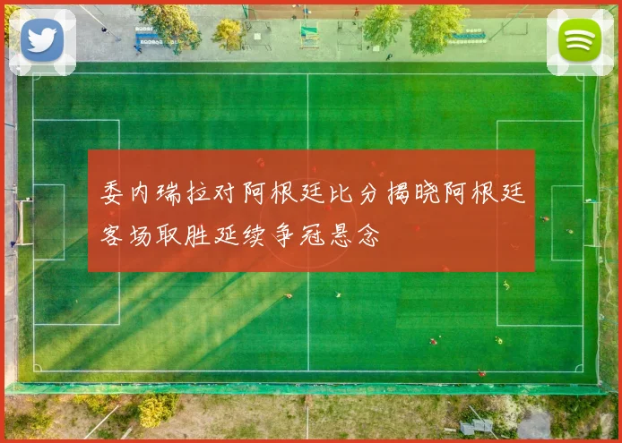 委内瑞拉对阿根廷比分揭晓阿根廷客场取胜延续争冠悬念