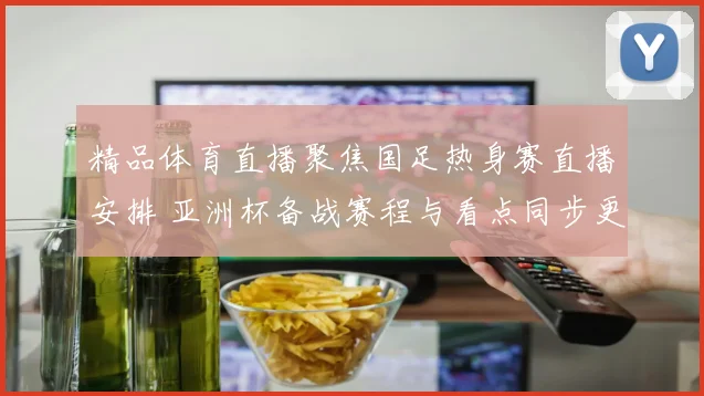 精品体育直播聚焦国足热身赛直播安排 亚洲杯备战赛程与看点同步更新