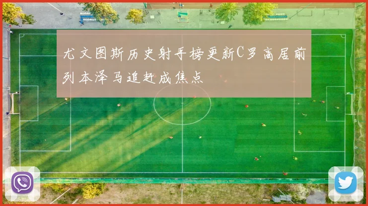 尤文图斯历史射手榜更新C罗高居前列本泽马追赶成焦点