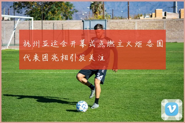 杭州亚运会开幕式点燃主火炬 各国代表团亮相引发关注