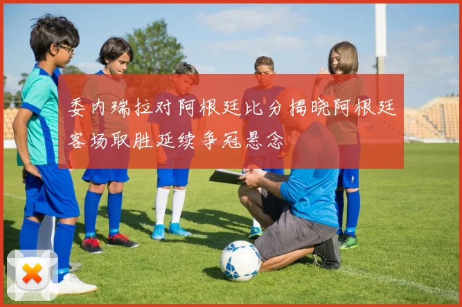 委内瑞拉对阿根廷比分揭晓阿根廷客场取胜延续争冠悬念