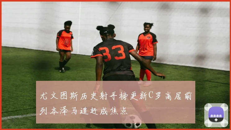 尤文图斯历史射手榜更新C罗高居前列本泽马追赶成焦点