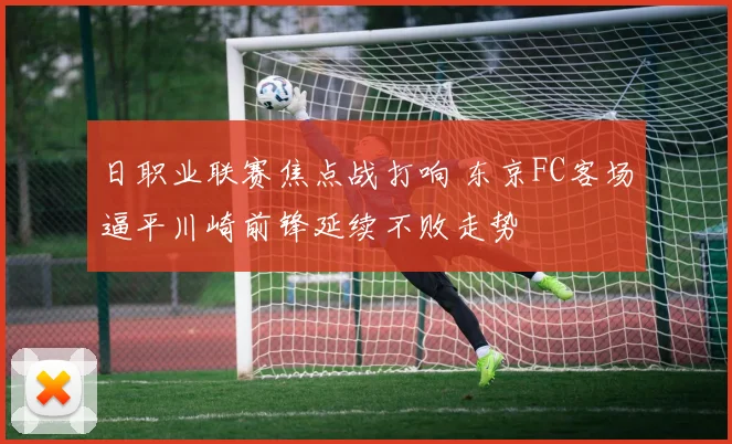 日职业联赛焦点战打响 东京FC客场逼平川崎前锋延续不败走势