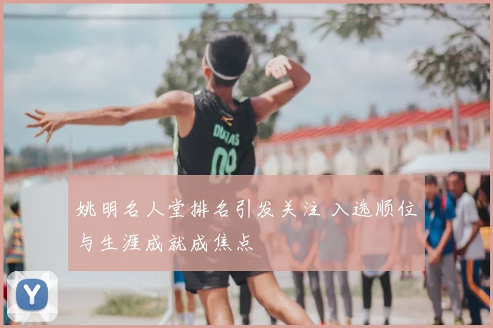姚明名人堂排名引发关注 入选顺位与生涯成就成焦点