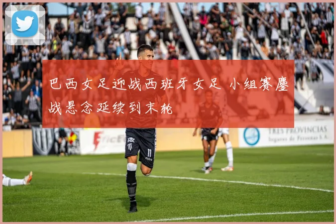 巴西女足迎战西班牙女足 小组赛鏖战悬念延续到末轮