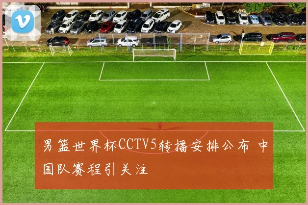 男篮世界杯CCTV5转播安排公布 中国队赛程引关注