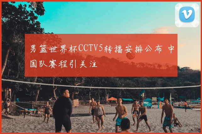 男篮世界杯CCTV5转播安排公布 中国队赛程引关注