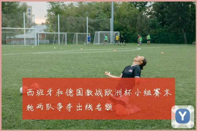 西班牙和德国激战欧洲杯小组赛末轮两队争夺出线名额