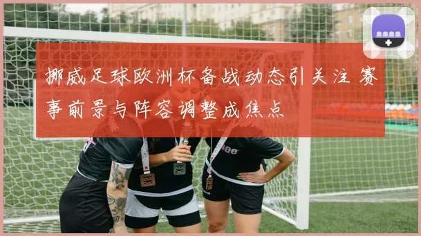 挪威足球欧洲杯备战动态引关注 赛事前景与阵容调整成焦点