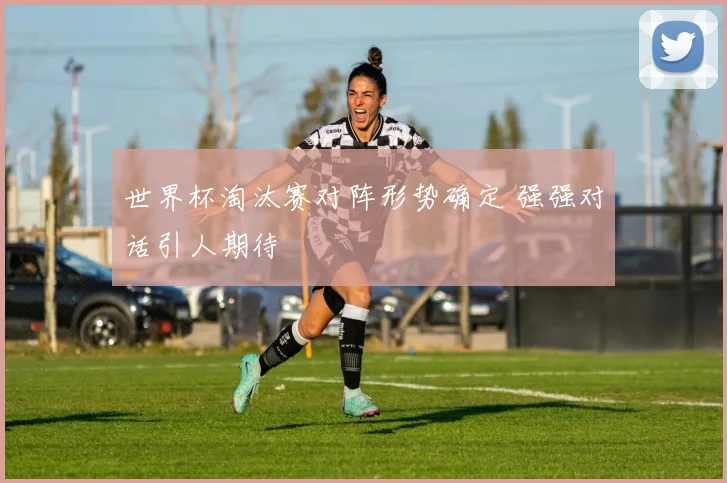 世界杯淘汰赛对阵形势确定 强强对话引人期待