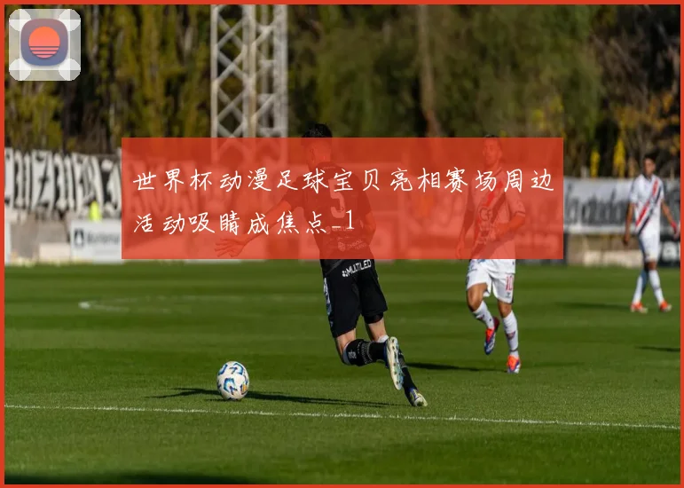 世界杯动漫足球宝贝亮相赛场周边活动吸睛成焦点_1