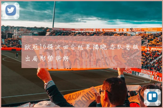 欧冠16强次回合结果揭晓 各队晋级出局形势明朗